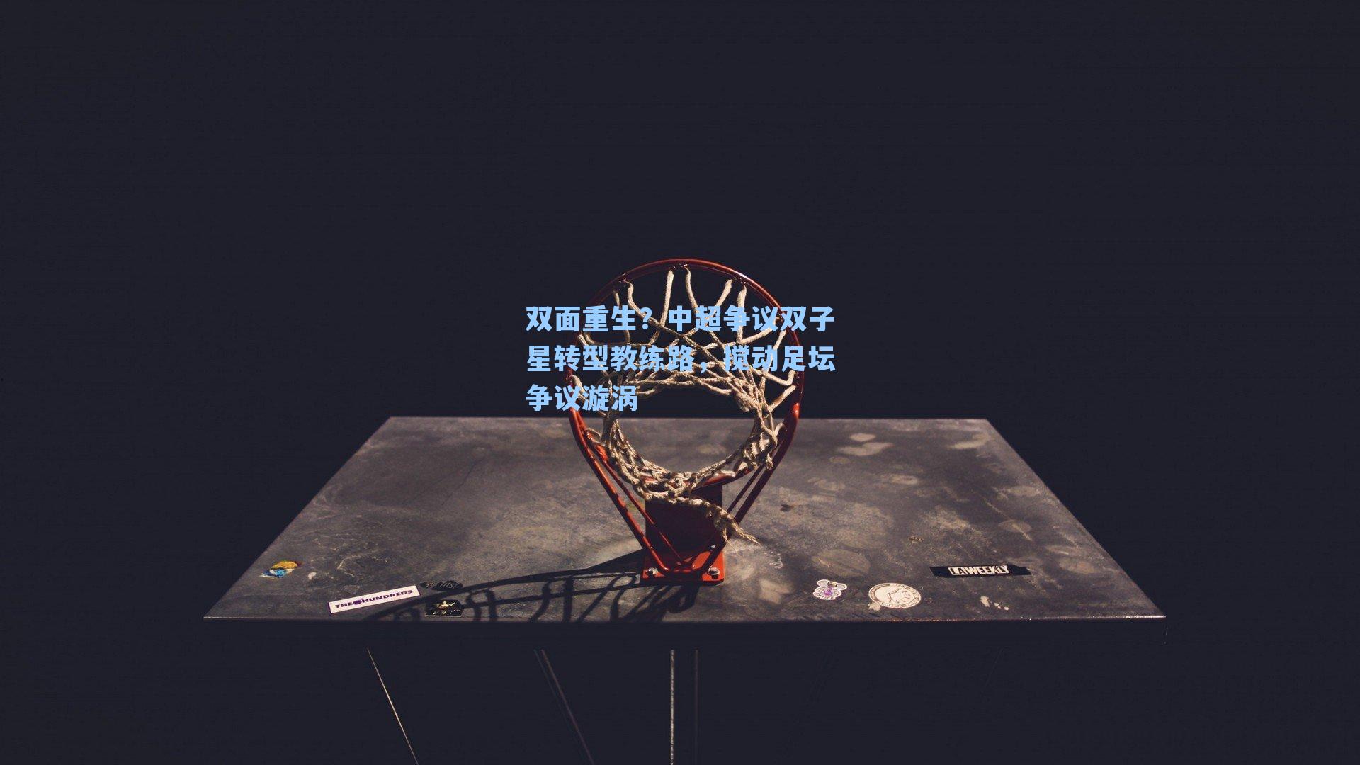 双面重生?中超争议双子星转型教练路,搅动足坛争议漩涡