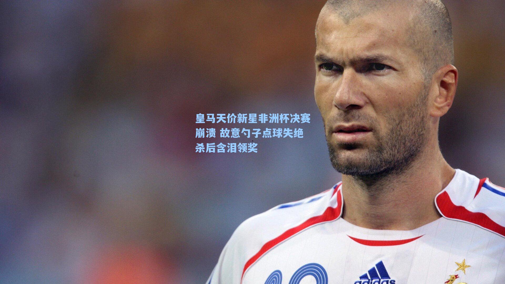 皇马天价新星非洲杯决赛崩溃 故意勺子点球失绝杀后含泪领奖