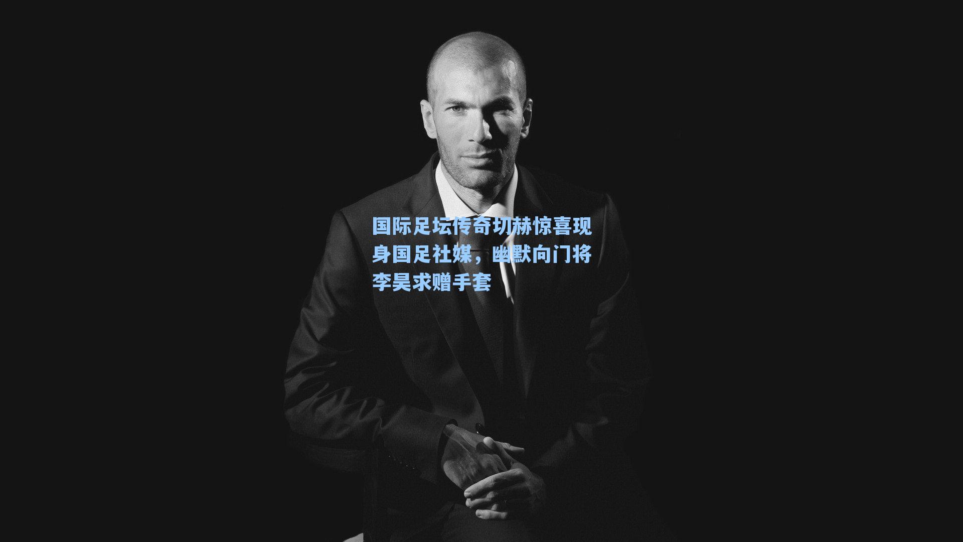 国际足坛传奇切赫惊喜现身国足社媒,幽默向门将李昊求赠手套